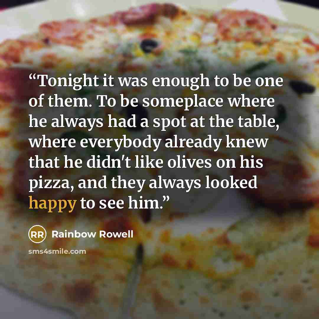 “Tonight it was enough to be one of them. To be someplace where he always had a spot at the table, where everybody already knew that he didn't like olives on his pizza, and they always looked happy to see him.” quote by Rainbow Rowell