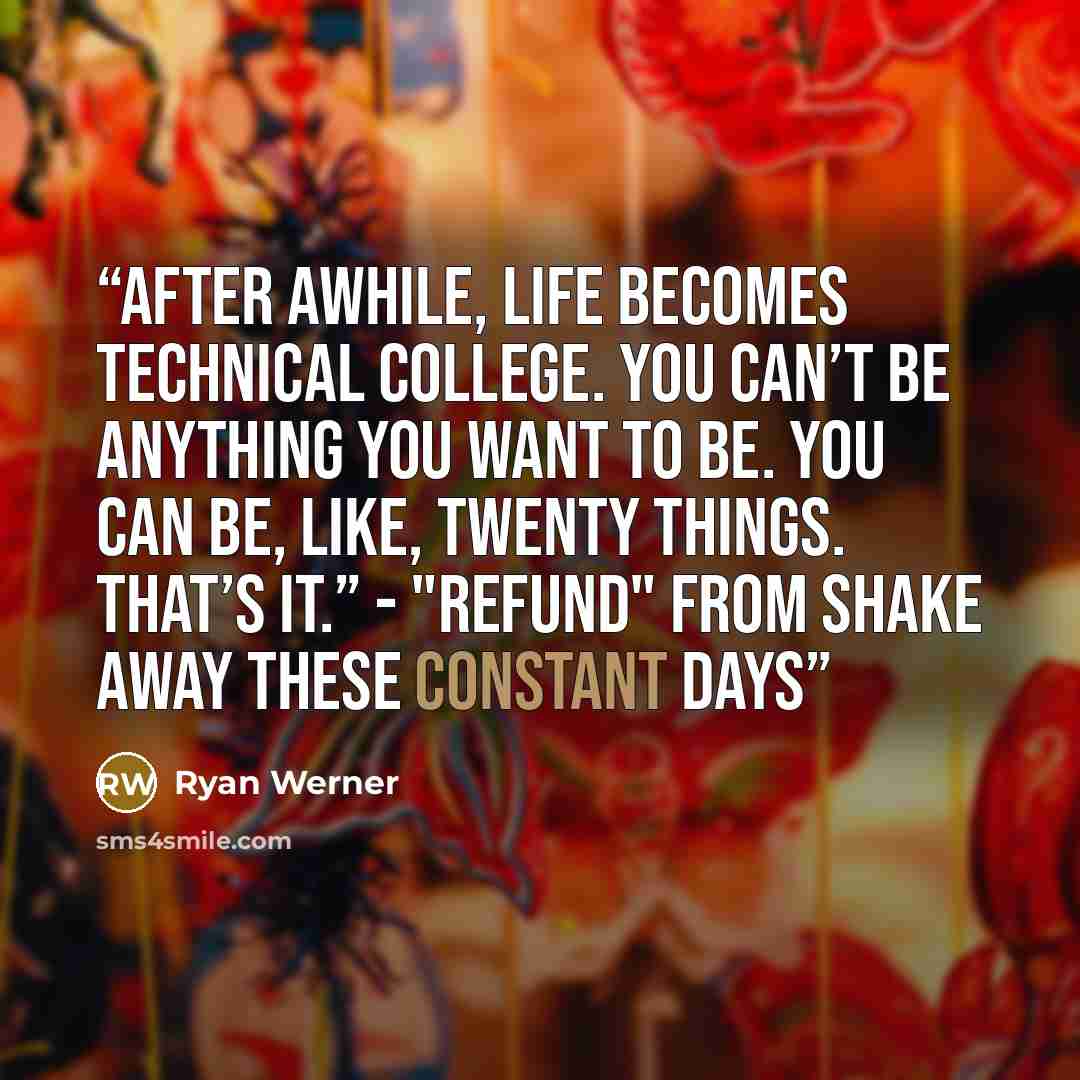 “After awhile, life becomes technical college. You can’t be anything you want to be. You can be, like, twenty things. That’s it.” - "Refund" from Shake Away These Constant Days” quote by Ryan Werner