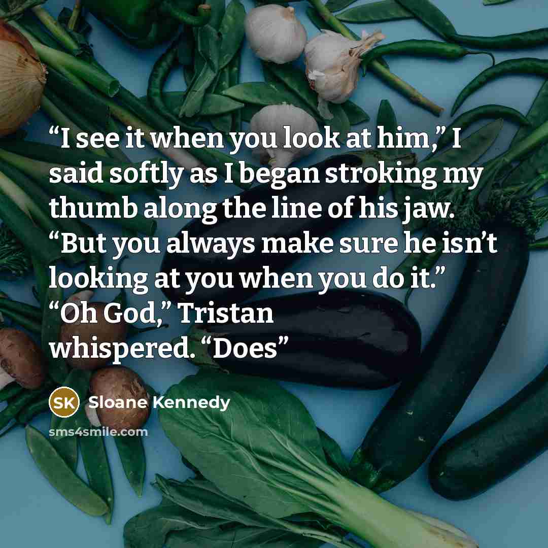 “I see it when you look at him,” I said softly as I began stroking my thumb along the line of his jaw. “But you always make sure he isn’t looking at you when you do it.” “Oh God,” Tristan whispered. “Does” quote by Sloane Kennedy