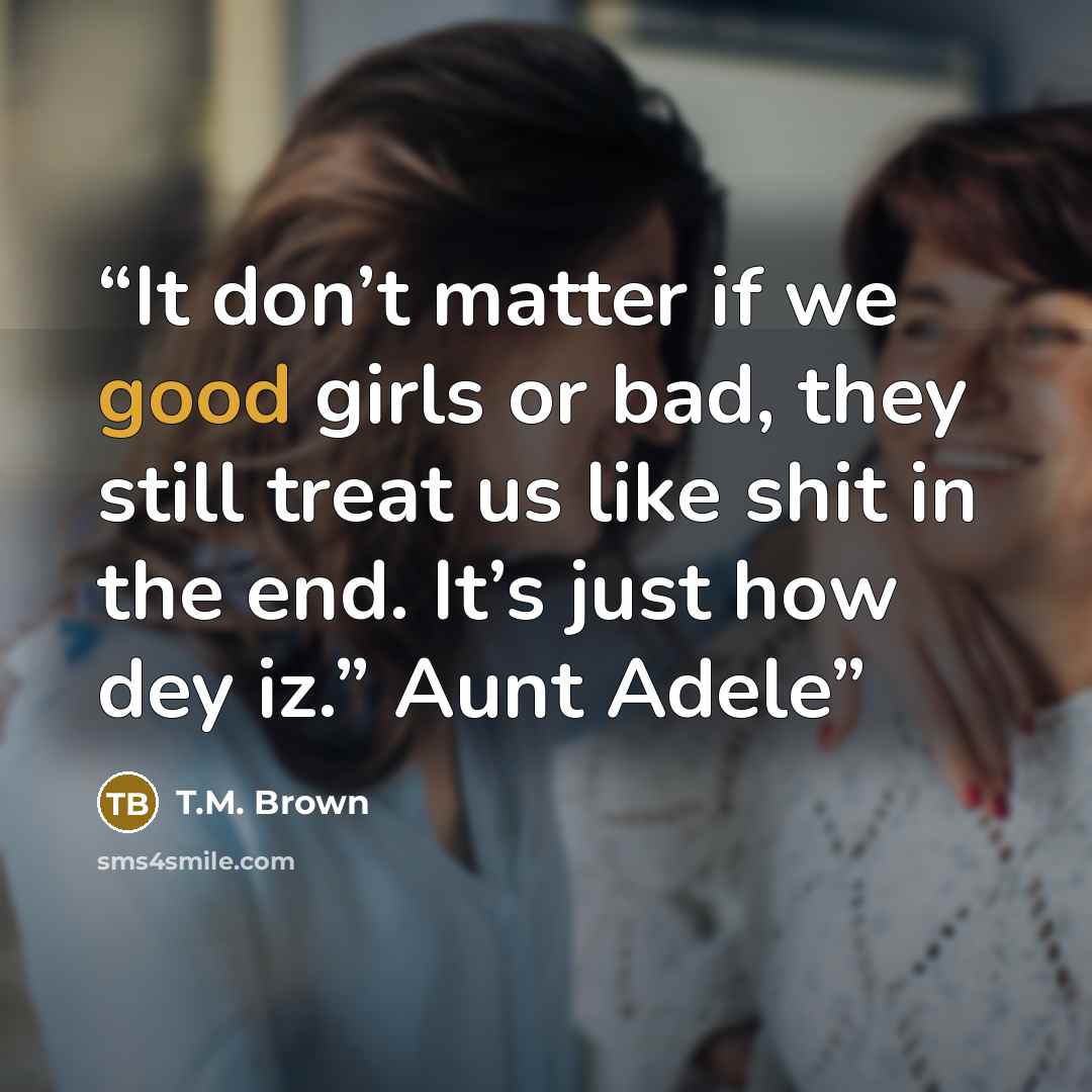 “It don’t matter if we good girls or bad, they still treat us like shit in the end. It’s just how dey iz.” Aunt Adele” quote by T.M. Brown