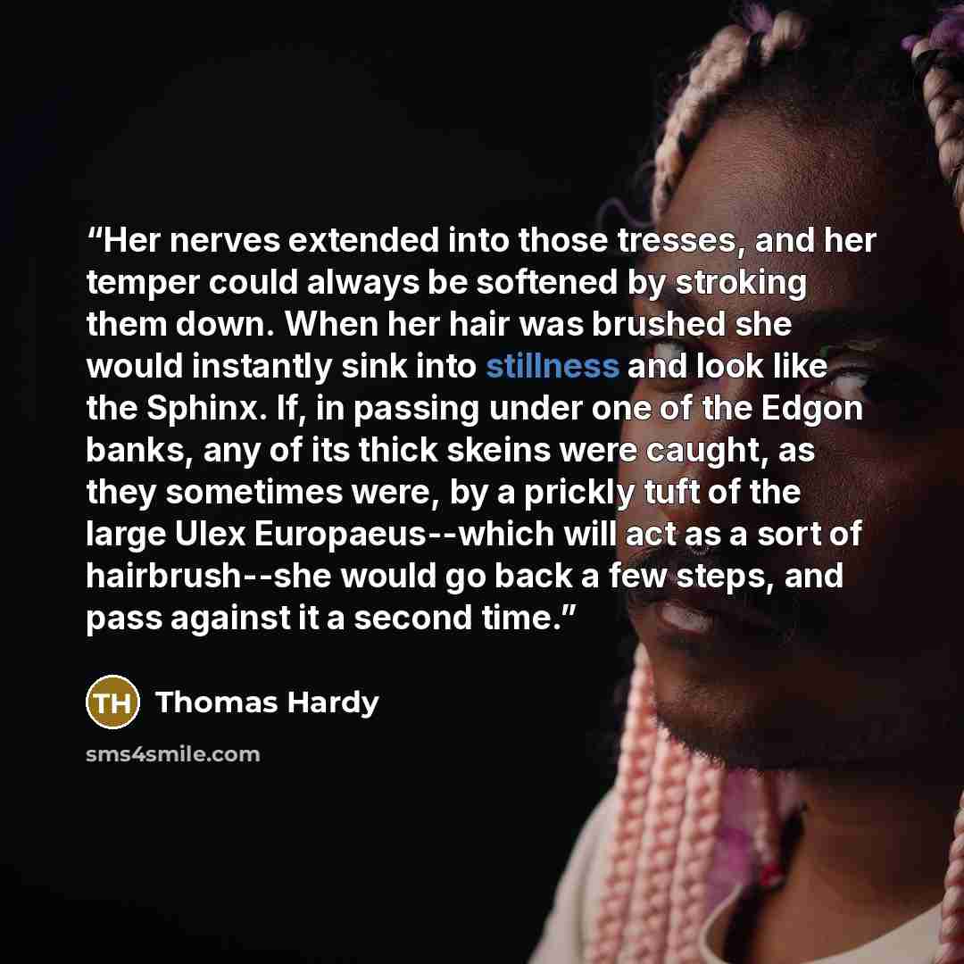 “Her nerves extended into those tresses, and her temper could always be softened by stroking them down. When her hair was brushed she would instantly sink into stillness and look like the Sphinx. If, in passing under one of the Edgon banks, any of its thick skeins were caught, as they sometimes…” quote by Thomas Hardy