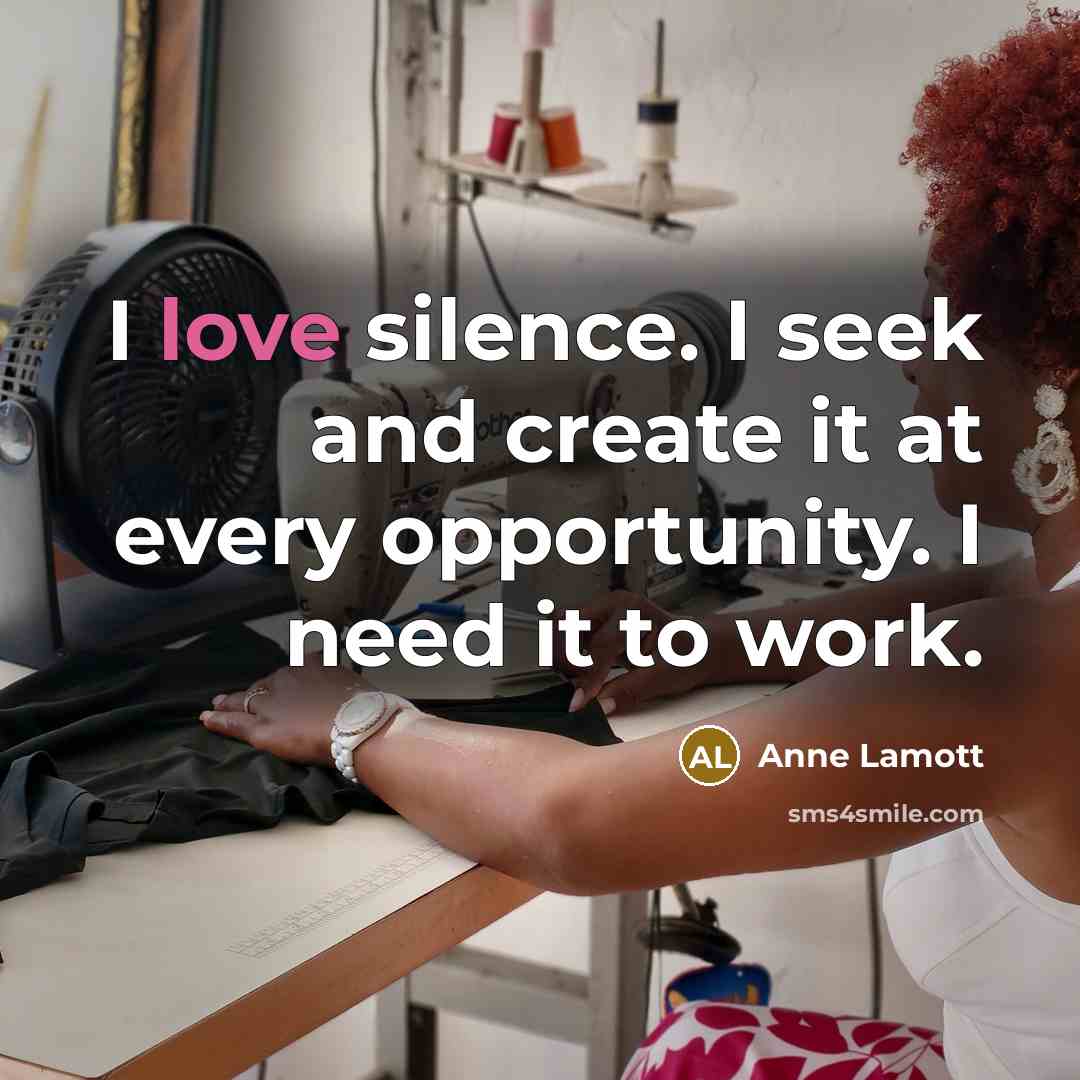 “I love silence. I seek and create it at every opportunity. I need it to work.” quote by Anne Lamott