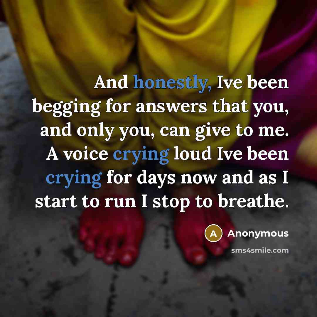 “And honestly, Ive been begging for answers that you, and only you, can give to me. A voice crying loud Ive been crying for days now and as I start to run I stop to breathe.” quote by Anonymous