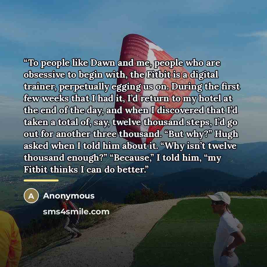 “To people like Dawn and me, people who are obsessive to begin with, the Fitbit is a digital trainer, perpetually egging us on. During the first few weeks that I had it, I’d return to my hotel at the end of the day, and when I discovered that I’d taken a total of, say, twelve thousand steps, I’d go…” quote by Anonymous