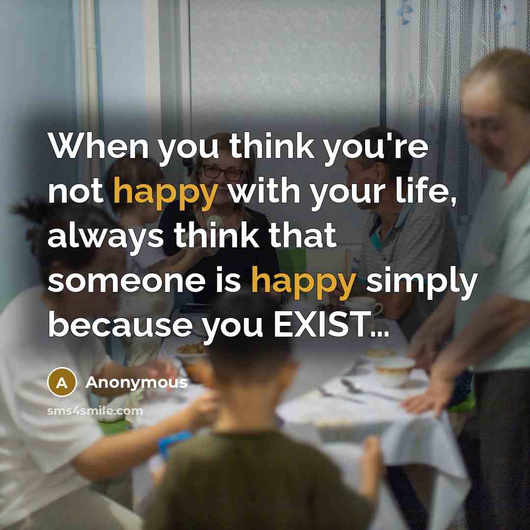 “When you think you're not happy with your life, always think that someone is happy simply because you EXIST…” quote by Anonymous