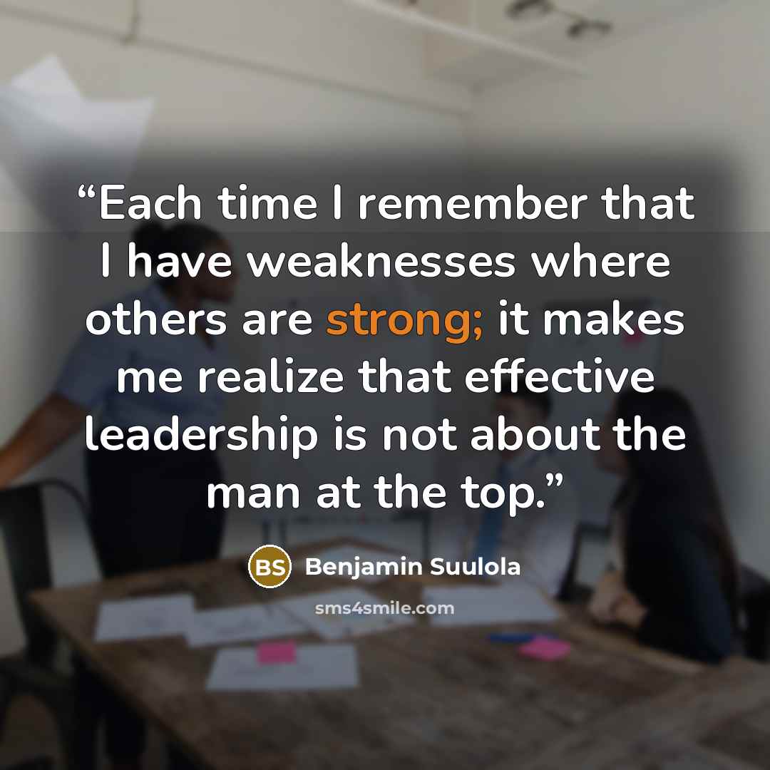 “Each time I remember that I have weaknesses where others are strong; it makes me realize that effective leadership is not about the man at the top.” quote by Benjamin Suulola