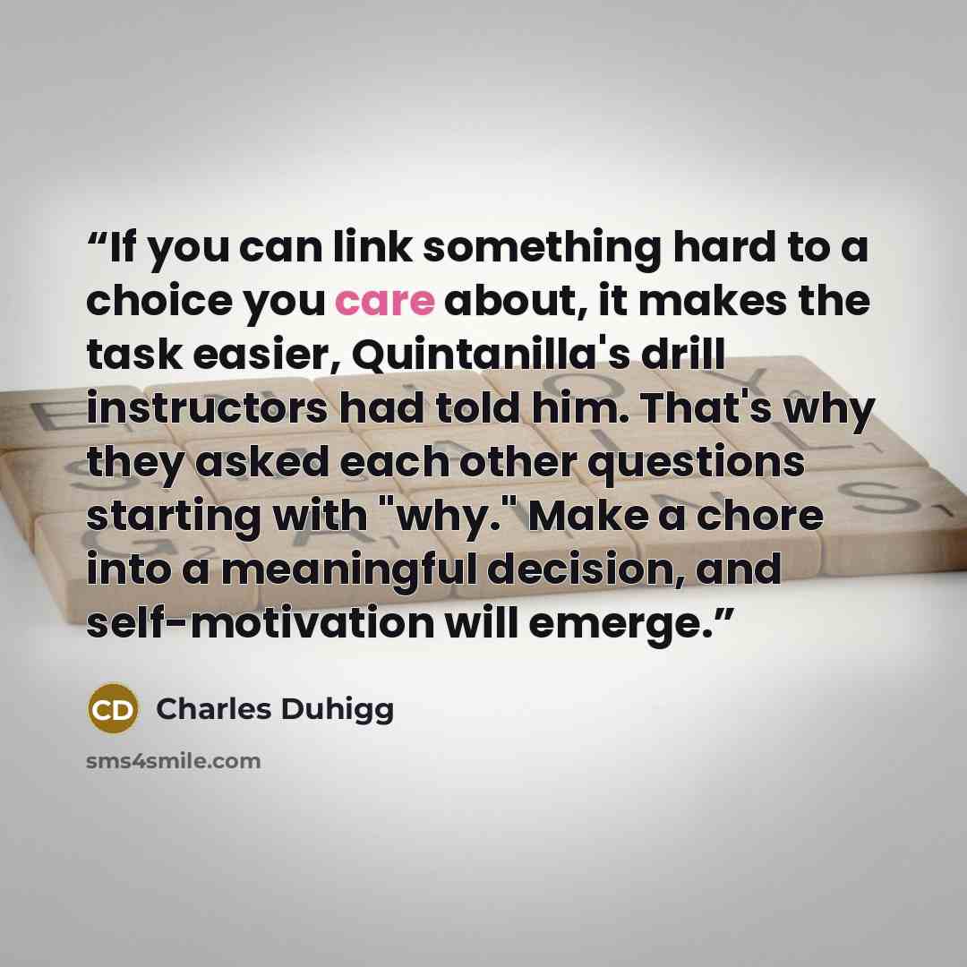 “If you can link something hard to a choice you care about, it makes the task easier, Quintanilla's drill instructors had told him. That's why they asked each other questions starting with "why." Make a chore into a meaningful decision, and self-motivation will emerge.” quote by Charles Duhigg
