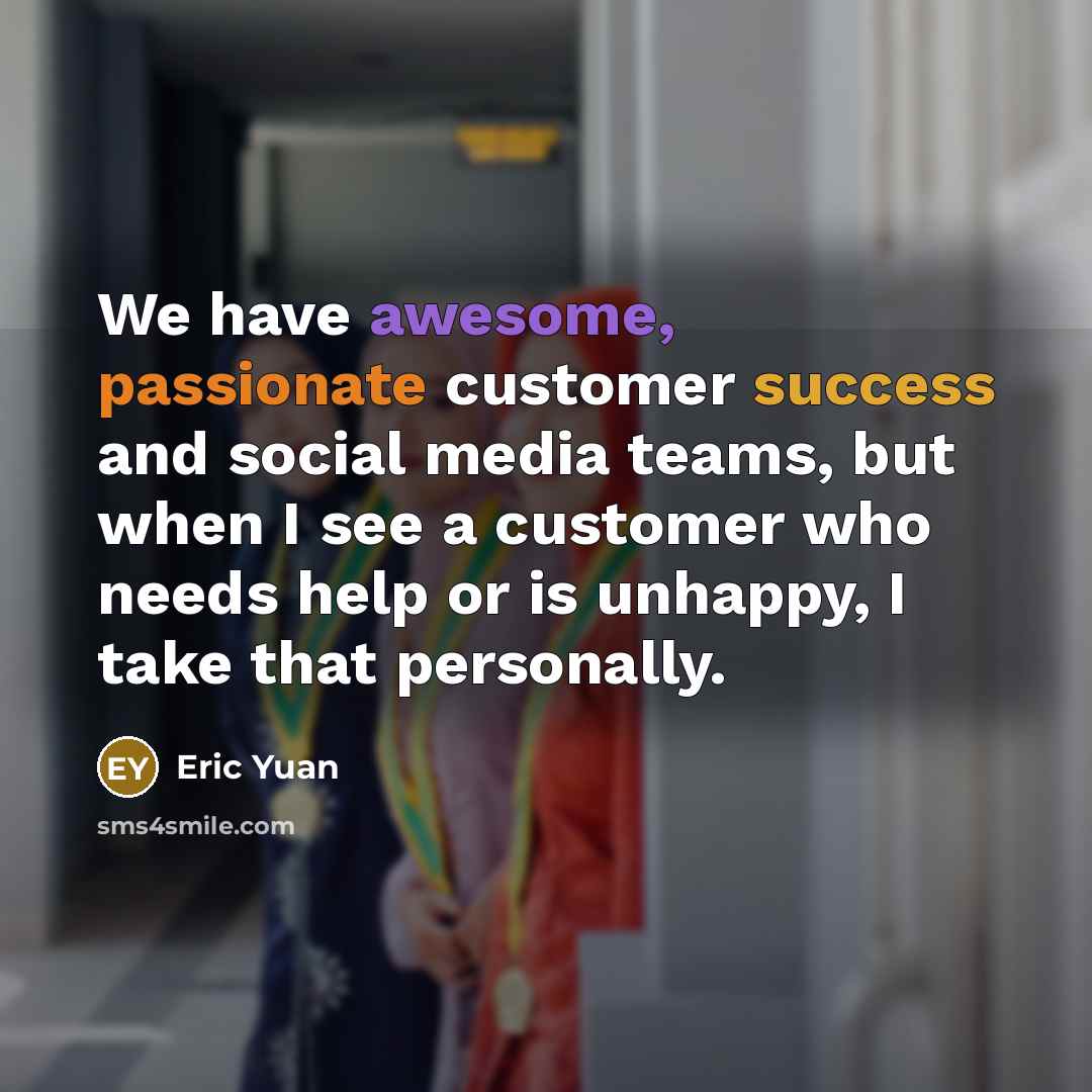 “We have awesome, passionate customer success and social media teams, but when I see a customer who needs help or is unhappy, I take that personally.” quote by Eric Yuan