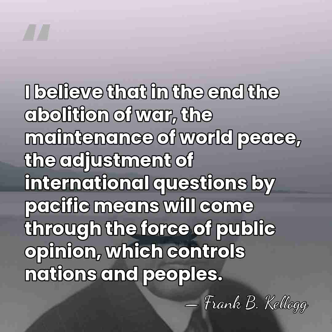 I believe that in the end the abolition of war, the maintenance&hellip; - Frank B. Kellogg