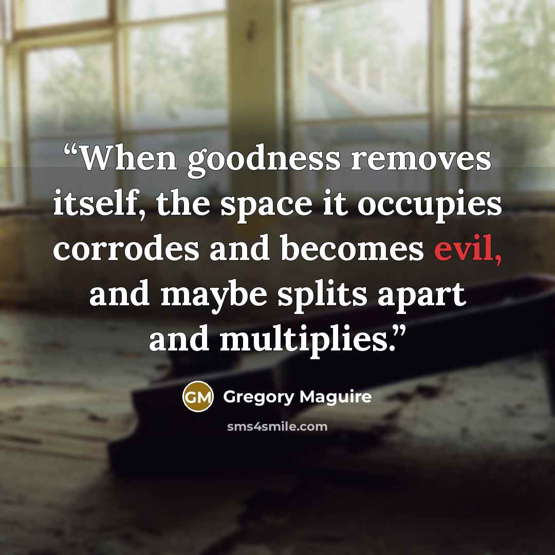 “When goodness removes itself, the space it occupies corrodes and becomes evil, and maybe splits apart and multiplies.” quote by Gregory Maguire