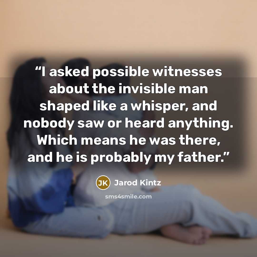 “I asked possible witnesses about the invisible man shaped like a whisper, and nobody saw or heard anything. Which means he was there, and he is probably my father.” quote by Jarod Kintz