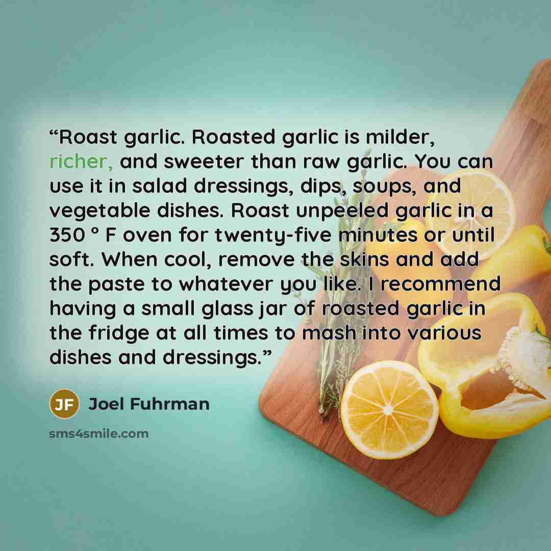 “Roast garlic. Roasted garlic is milder, richer, and sweeter than raw garlic. You can use it in salad dressings, dips, soups, and vegetable dishes. Roast unpeeled garlic in a 350 ° F oven for twenty-five minutes or until soft. When cool, remove the skins and add the paste to whatever you like. I…” quote by Joel Fuhrman