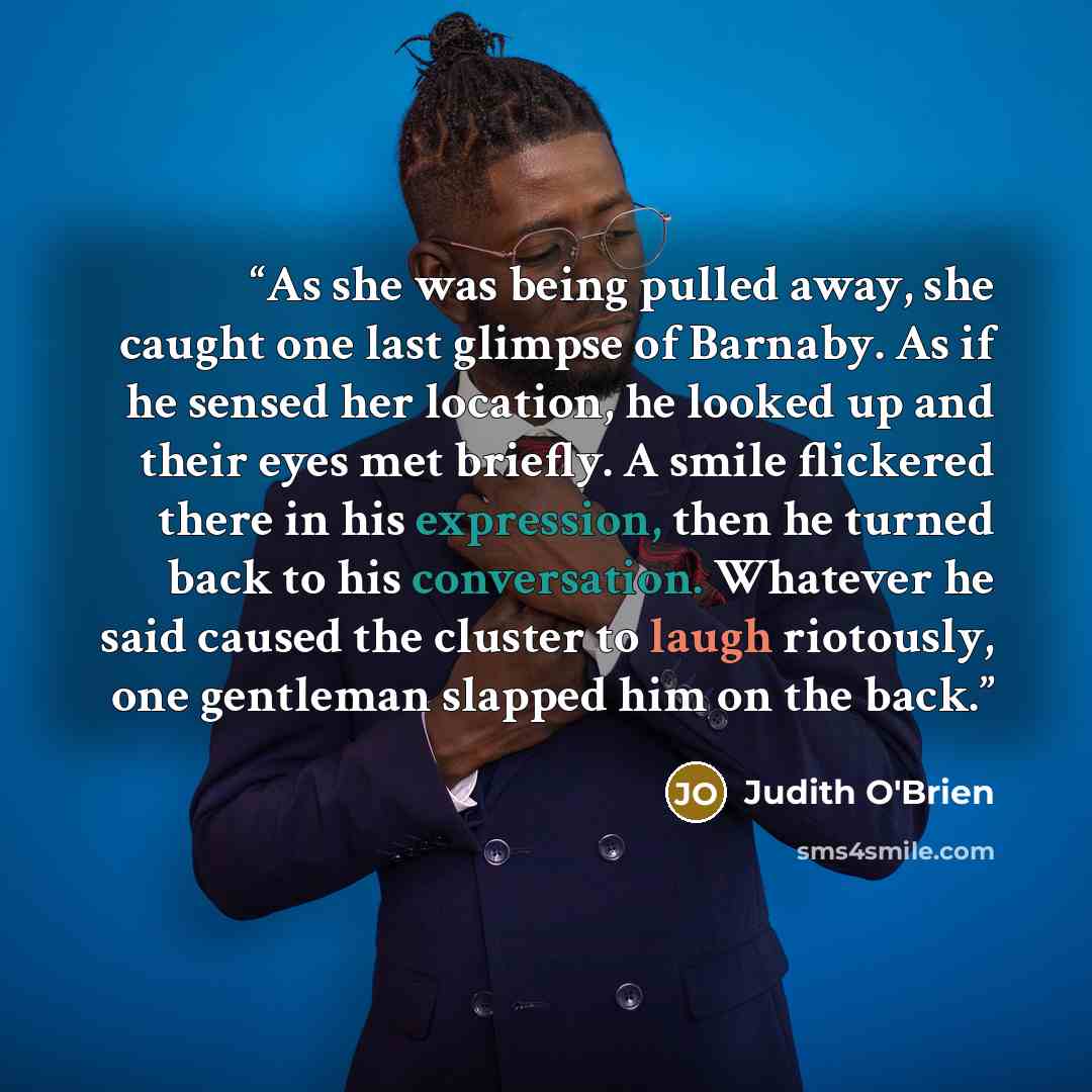 “As she was being pulled away, she caught one last glimpse of Barnaby. As if he sensed her location, he looked up and their eyes met briefly. A smile flickered there in his expression, then he turned back to his conversation. Whatever he said caused the cluster to laugh riotously, one gentleman…” quote by Judith O'Brien