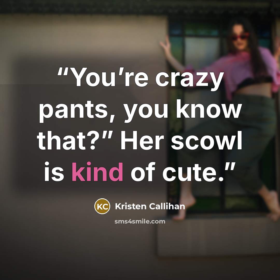 “You’re crazy pants, you know that?” Her scowl is kind of cute.” quote by Kristen Callihan