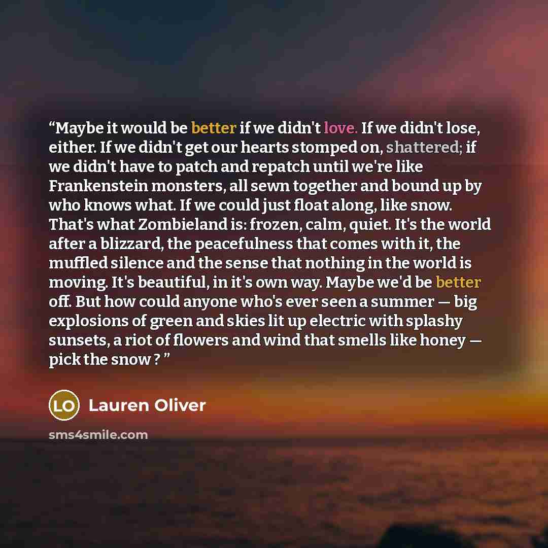 “Maybe it would be better if we didn't love. If we didn't lose, either. If we didn't get our hearts stomped on, shattered; if we didn't have to patch and repatch until we're like Frankenstein monsters, all sewn together and bound up by who knows what. If we could just float along, like snow. That's…” quote by Lauren Oliver