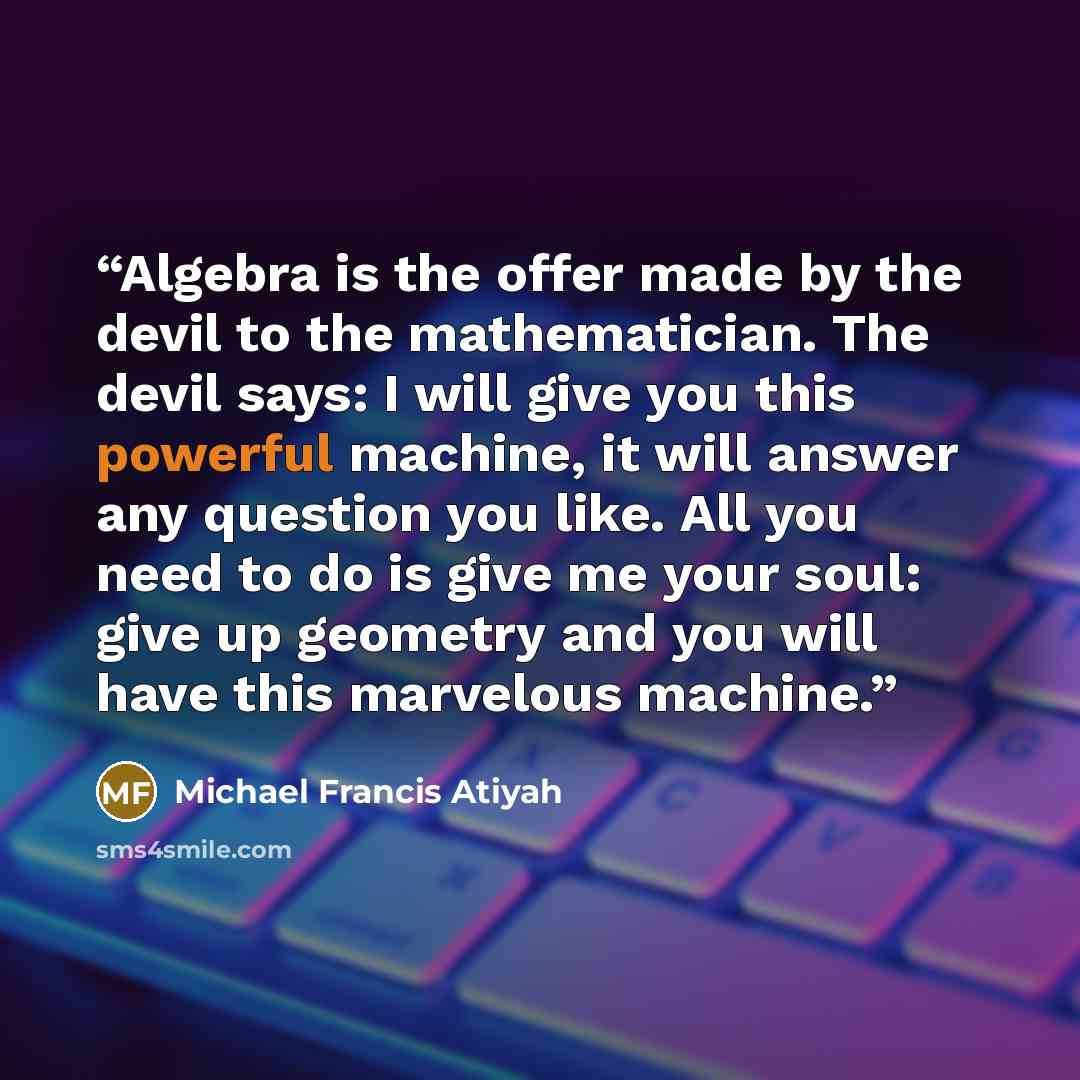 “Algebra is the offer made by the devil to the mathematician. The devil says: I will give you this powerful machine, it will answer any question you like. All you need to do is give me your soul: give up geometry and you will have this marvelous machine.” quote by Michael Francis Atiyah