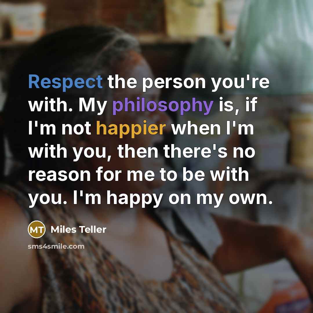 “Respect the person you're with. My philosophy is, if I'm not happier when I'm with you, then there's no reason for me to be with you. I'm happy on my own.” quote by Miles Teller