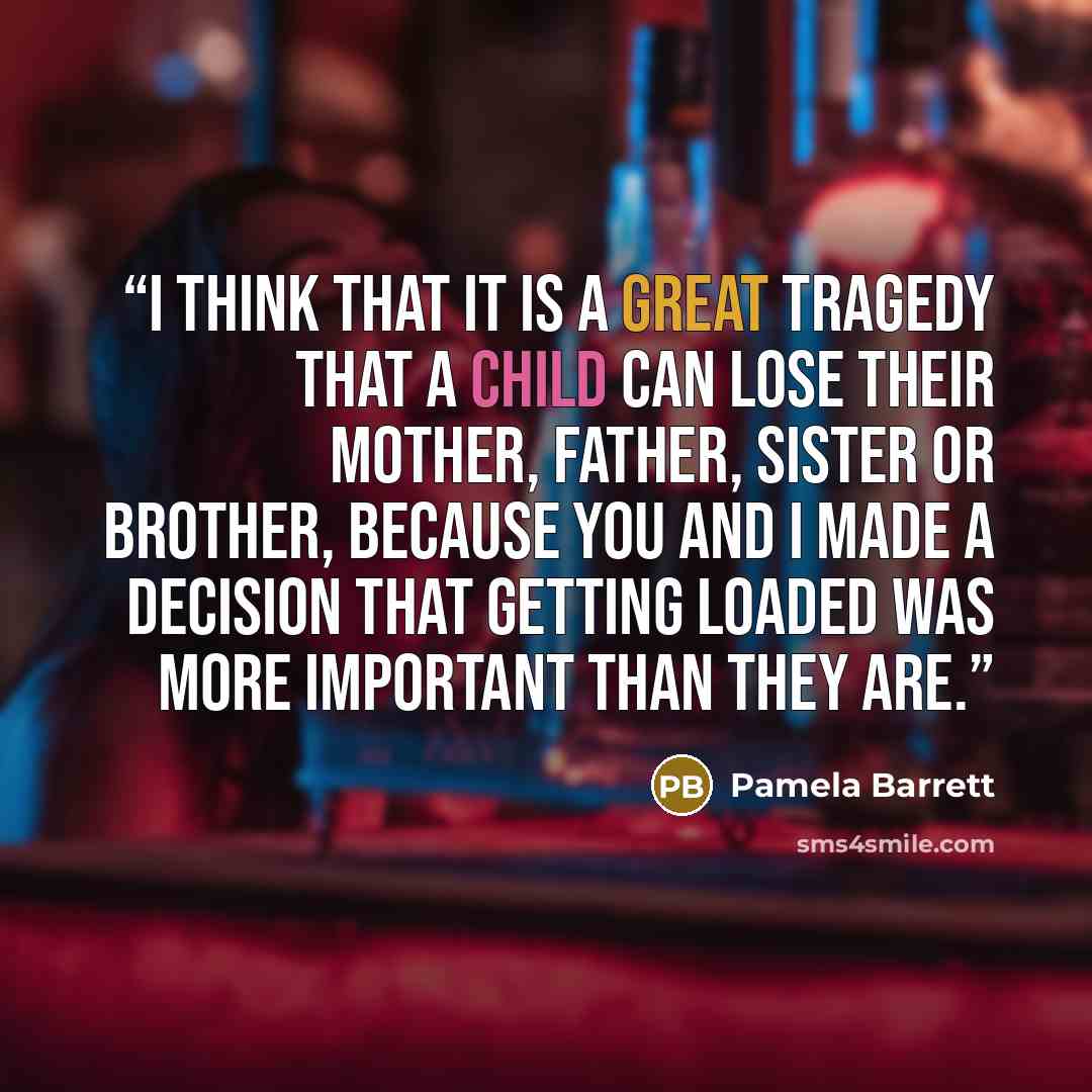 “I think that it is a great tragedy that a child can lose their mother, father, sister or brother, because you and I made a decision that getting loaded was more important than they are.” quote by Pamela Barrett