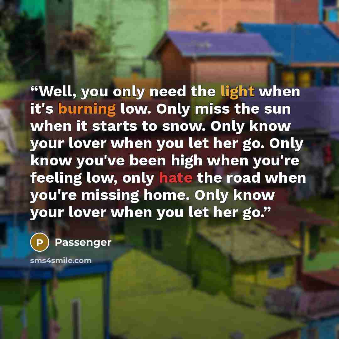 “Well, you only need the light when it's burning low. Only miss the sun when it starts to snow. Only know your lover when you let her go. Only know you've been high when you're feeling low, only hate the road when you're missing home. Only know your lover when you let her go.” quote by Passenger