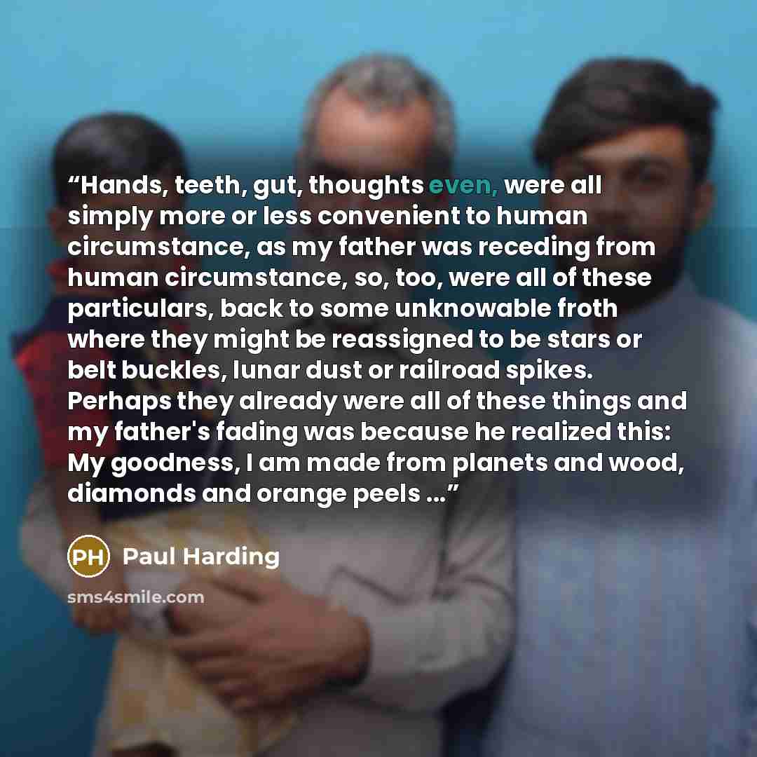 “Hands, teeth, gut, thoughts even, were all simply more or less convenient to human circumstance, as my father was receding from human circumstance, so, too, were all of these particulars, back to some unknowable froth where they might be reassigned to be stars or belt buckles, lunar dust or…” quote by Paul Harding