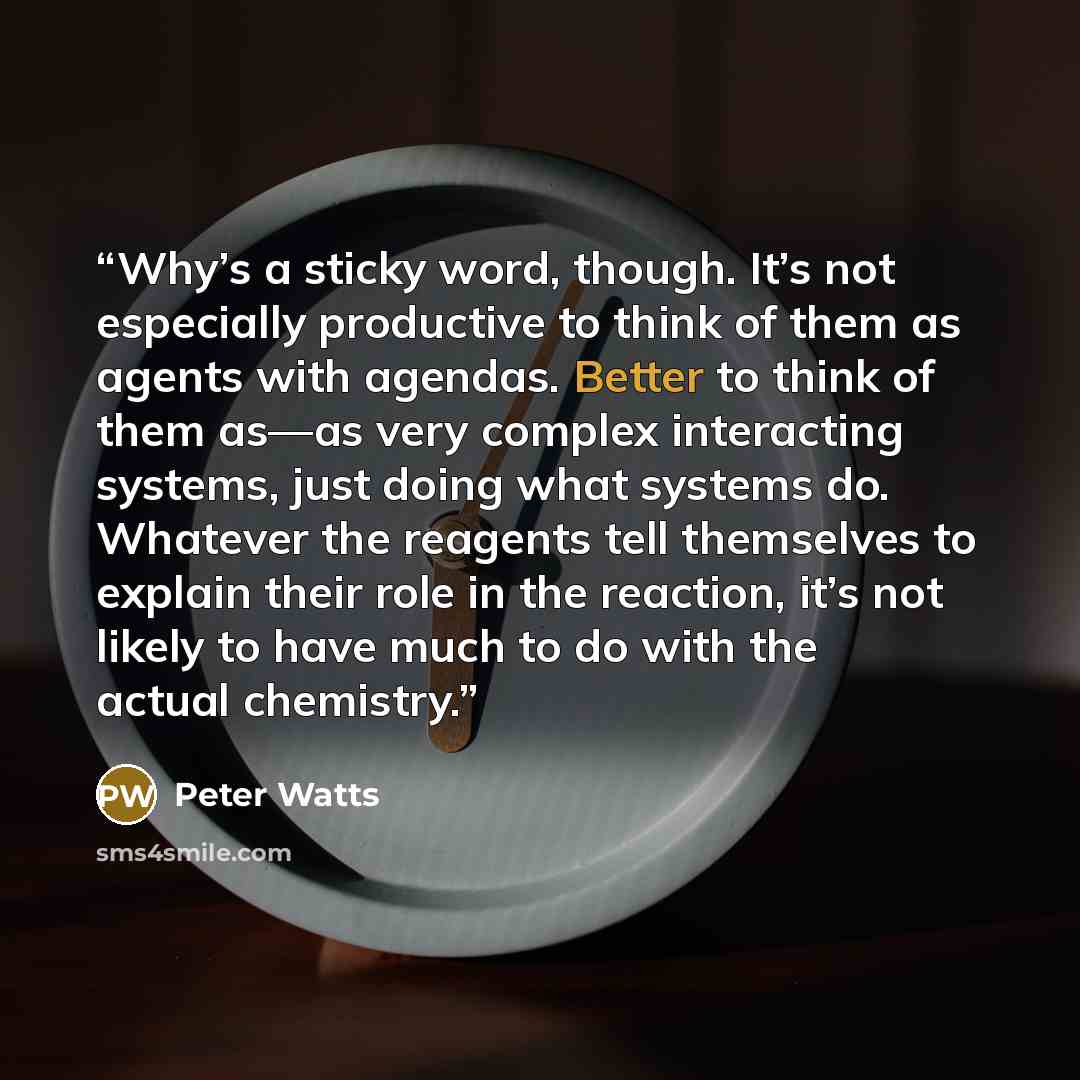 “Why’s a sticky word, though. It’s not especially productive to think of them as agents with agendas. Better to think of them as—as very complex interacting systems, just doing what systems do. Whatever the reagents tell themselves to explain their role in the reaction, it’s not likely to have much…” quote by Peter Watts