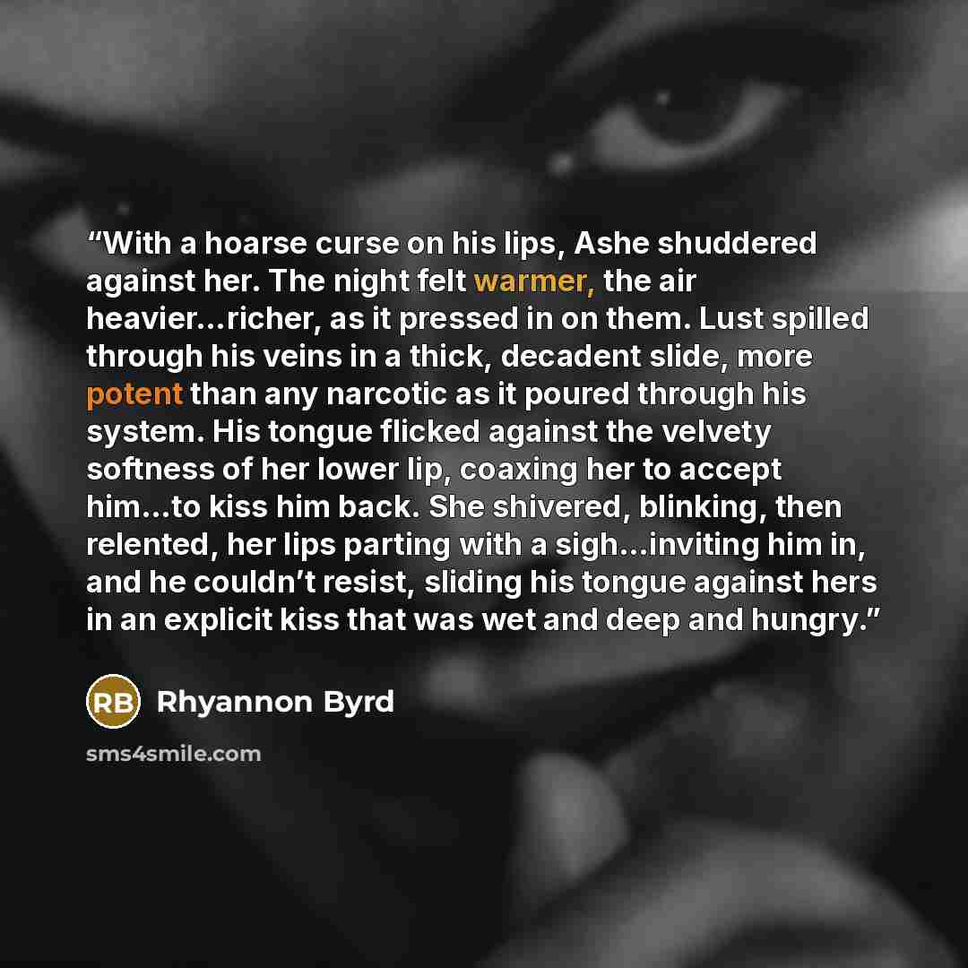 “With a hoarse curse on his lips, Ashe shuddered against her. The night felt warmer, the air heavier…richer, as it pressed in on them. Lust spilled through his veins in a thick, decadent slide, more potent than any narcotic as it poured through his system. His tongue flicked against the velvety…” quote by Rhyannon Byrd