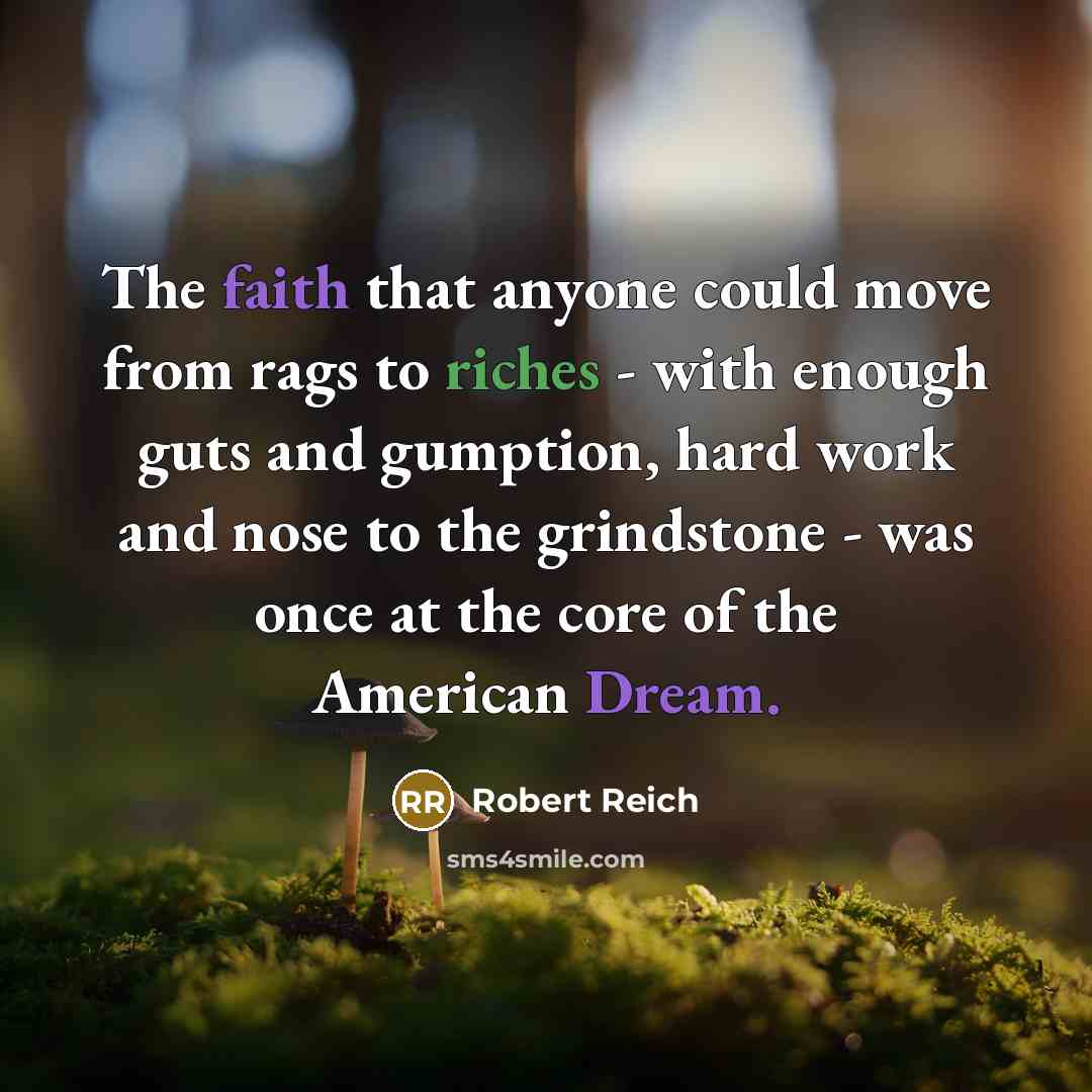 “The faith that anyone could move from rags to riches - with enough guts and gumption, hard work and nose to the grindstone - was once at the core of the American Dream.” quote by Robert Reich