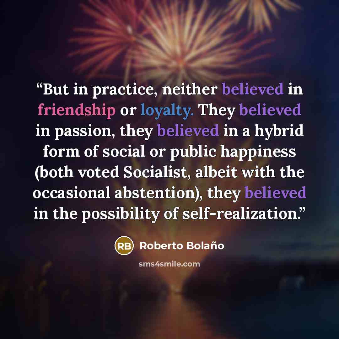“But in practice, neither believed in friendship or loyalty. They believed in passion, they believed in a hybrid form of social or public happiness (both voted Socialist, albeit with the occasional abstention), they believed in the possibility of self-realization.” quote by Roberto Bolaño