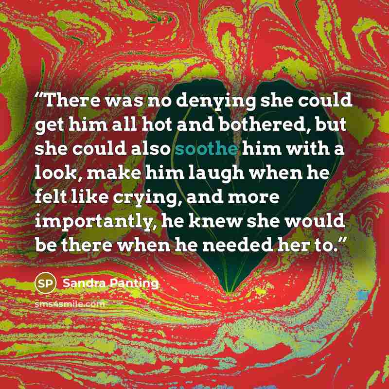“There was no denying she could get him all hot and bothered, but she could also soothe him with a look, make him laugh when he felt like crying, and more importantly, he knew she would be there when he needed her to.” quote by Sandra Panting