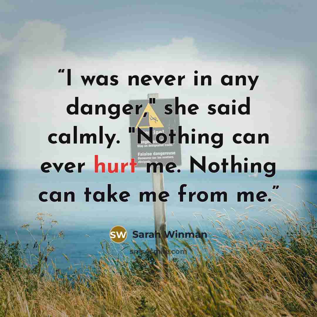 “I was never in any danger," she said calmly. "Nothing can ever hurt me. Nothing can take me from me.” quote by Sarah Winman