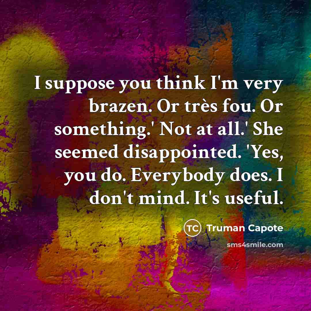 “I suppose you think I'm very brazen. Or très fou. Or something.' Not at all.' She seemed disappointed. 'Yes, you do. Everybody does. I don't mind. It's useful.” quote by Truman Capote