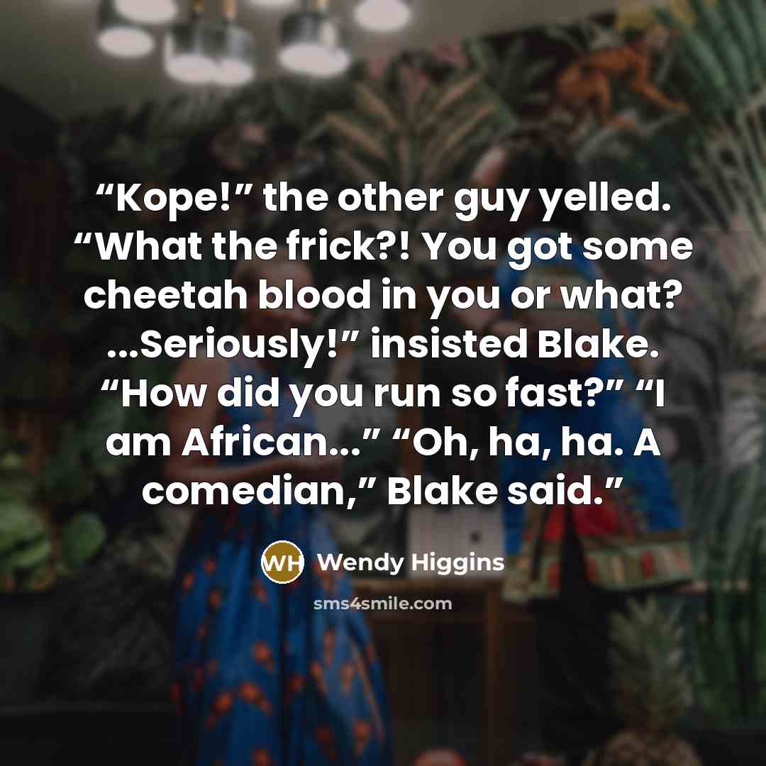 “Kope!” the other guy yelled. “What the frick?! You got some cheetah blood in you or what? ...Seriously!” insisted Blake. “How did you run so fast?” “I am African...” “Oh, ha, ha. A comedian,” Blake said.” quote by Wendy Higgins