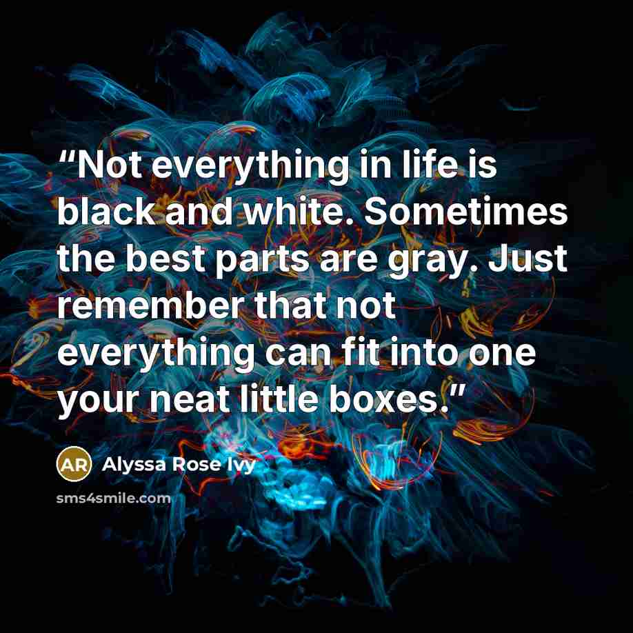 “Not everything in life is black and white. Sometimes the best parts are gray. Just remember that not everything can fit into one your neat little boxes.” quote by Alyssa Rose Ivy