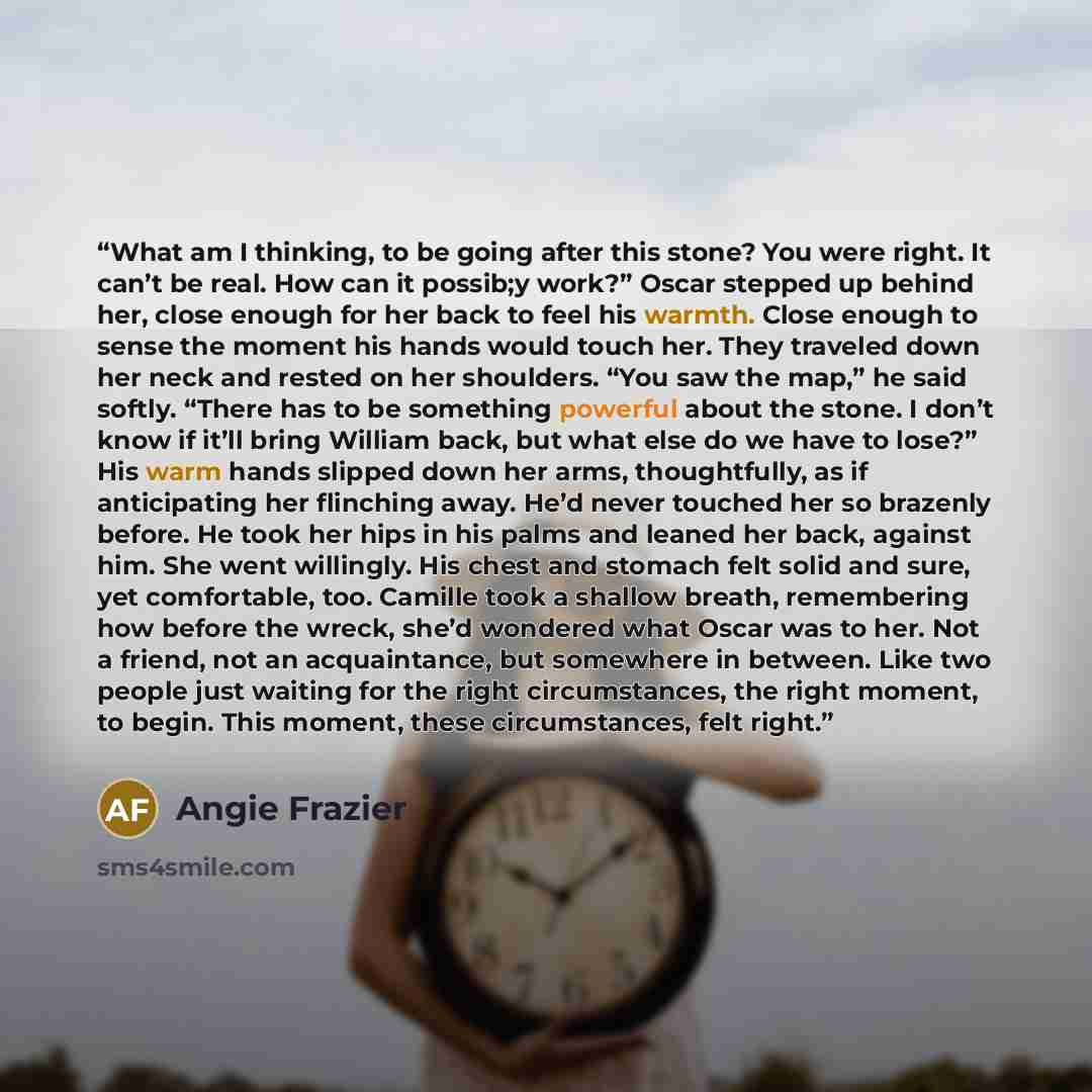 “What am I thinking, to be going after this stone? You were right. It can’t be real. How can it possib;y work?” Oscar stepped up behind her, close enough for her back to feel his warmth. Close enough to sense the moment his hands would touch her. They traveled down her neck and rested on her…” quote by Angie Frazier