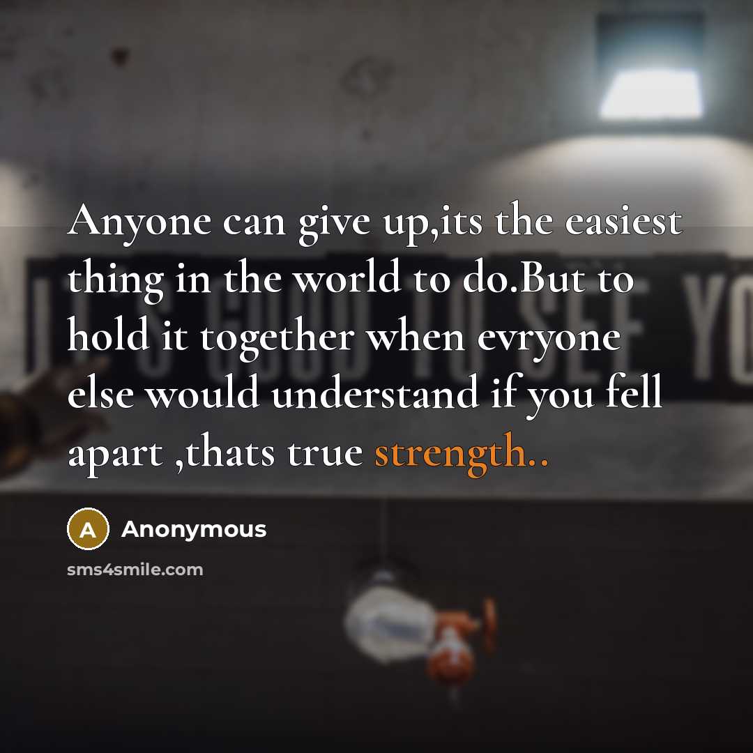 “Anyone can give up,its the easiest thing in the world to do.But to hold it together when evryone else would understand if you fell apart ,thats true strength..” quote by Anonymous