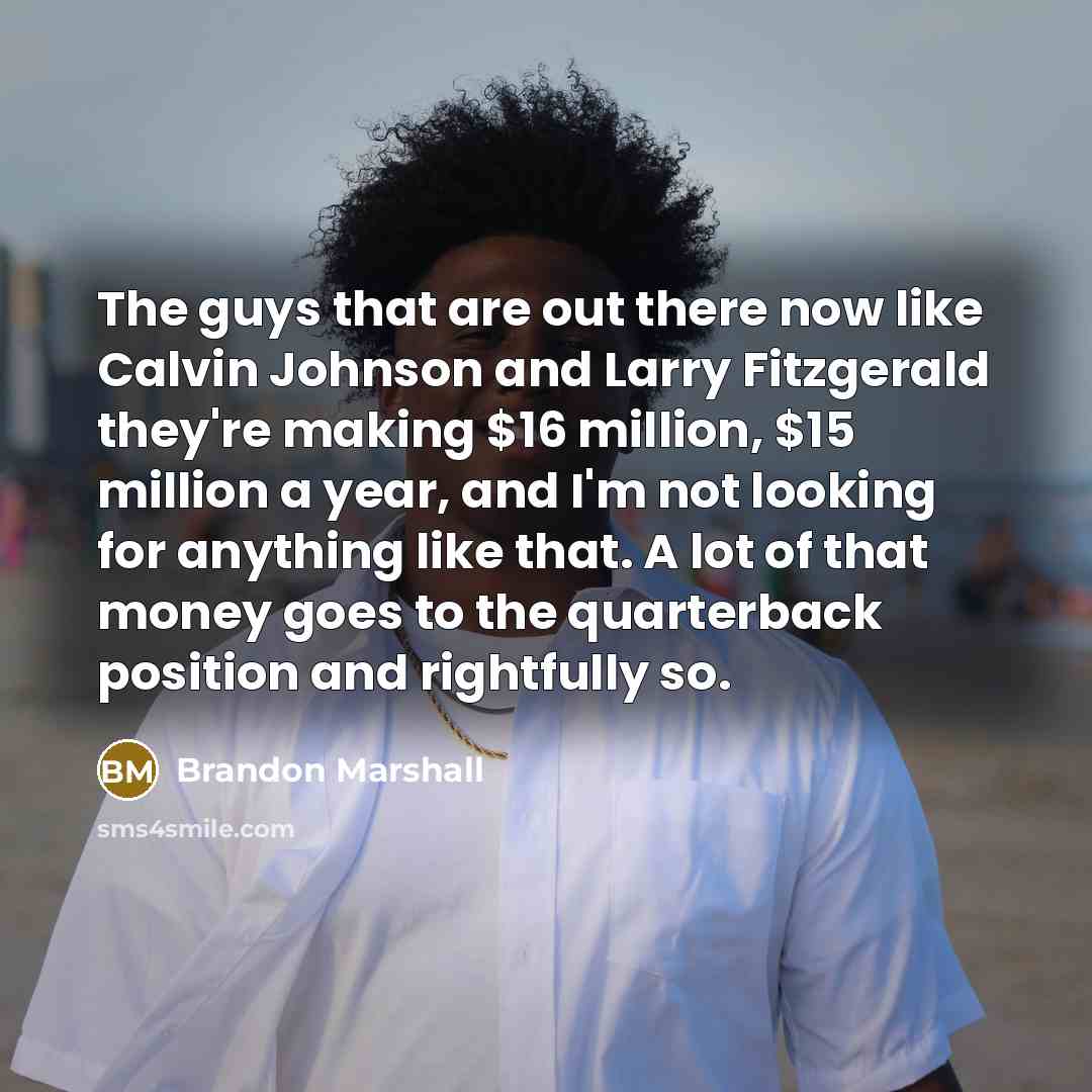 “The guys that are out there now like Calvin Johnson and Larry Fitzgerald they're making $16 million, $15 million a year, and I'm not looking for anything like that. A lot of that money goes to the quarterback position and rightfully so.” quote by Brandon Marshall