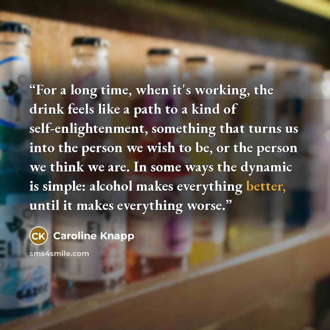 “For a long time, when it's working, the drink feels like a path to a kind of self-enlightenment, something that turns us into the person we wish to be, or the person we think we are. In some ways the dynamic is simple: alcohol makes everything better, until it makes everything worse.” quote by Caroline Knapp
