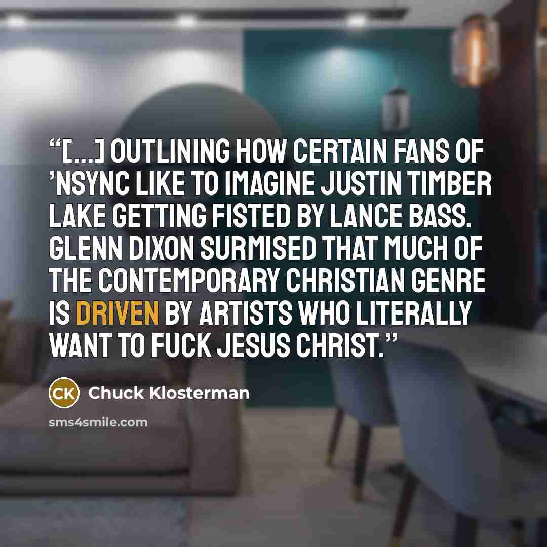 “[...] outlining how certain fans of ’NSYNC like to imagine Justin Timber lake getting fisted by Lance Bass. Glenn Dixon surmised that much of the Contemporary Christian genre is driven by artists who literally want to fuck Jesus Christ.” quote by Chuck Klosterman
