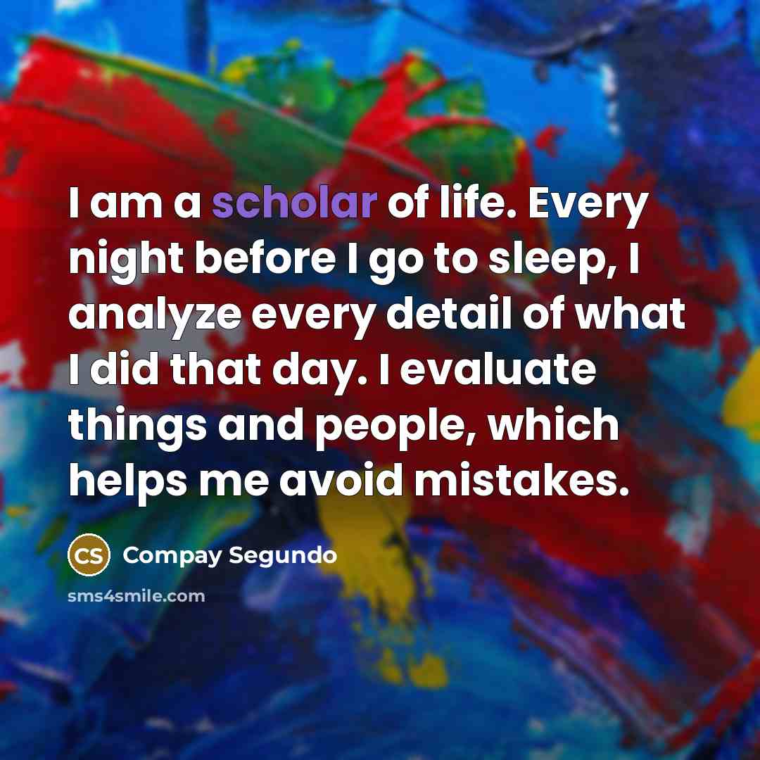 “I am a scholar of life. Every night before I go to sleep, I analyze every detail of what I did that day. I evaluate things and people, which helps me avoid mistakes.” quote by Compay Segundo
