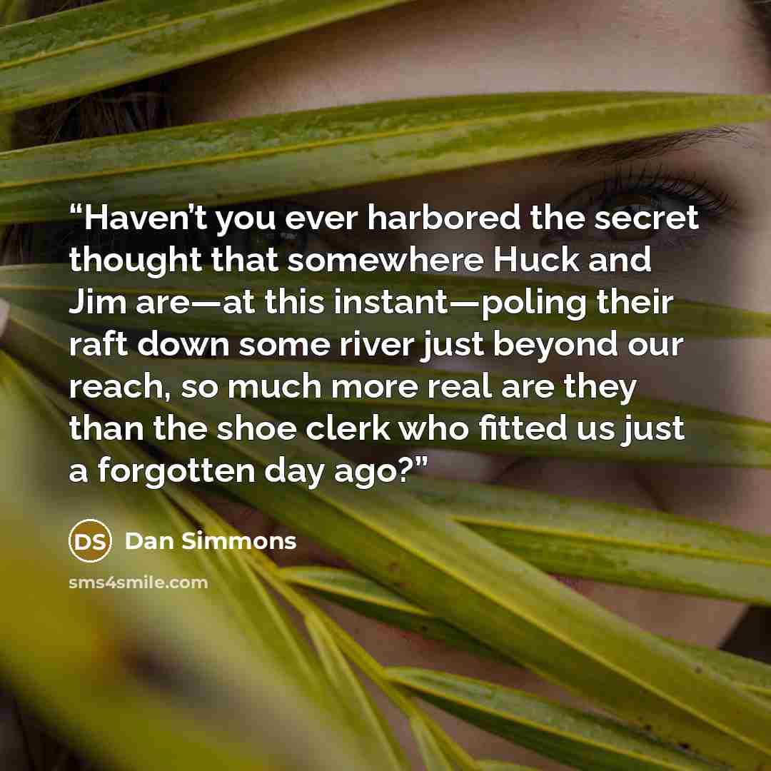 “Haven’t you ever harbored the secret thought that somewhere Huck and Jim are—at this instant—poling their raft down some river just beyond our reach, so much more real are they than the shoe clerk who fitted us just a forgotten day ago?” quote by Dan Simmons