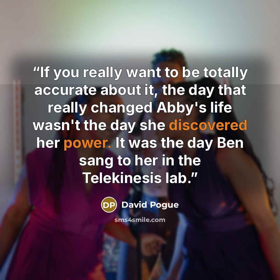 “If you really want to be totally accurate about it, the day that really changed Abby's life wasn't the day she discovered her power. It was the day Ben sang to her in the Telekinesis lab.” quote by David Pogue