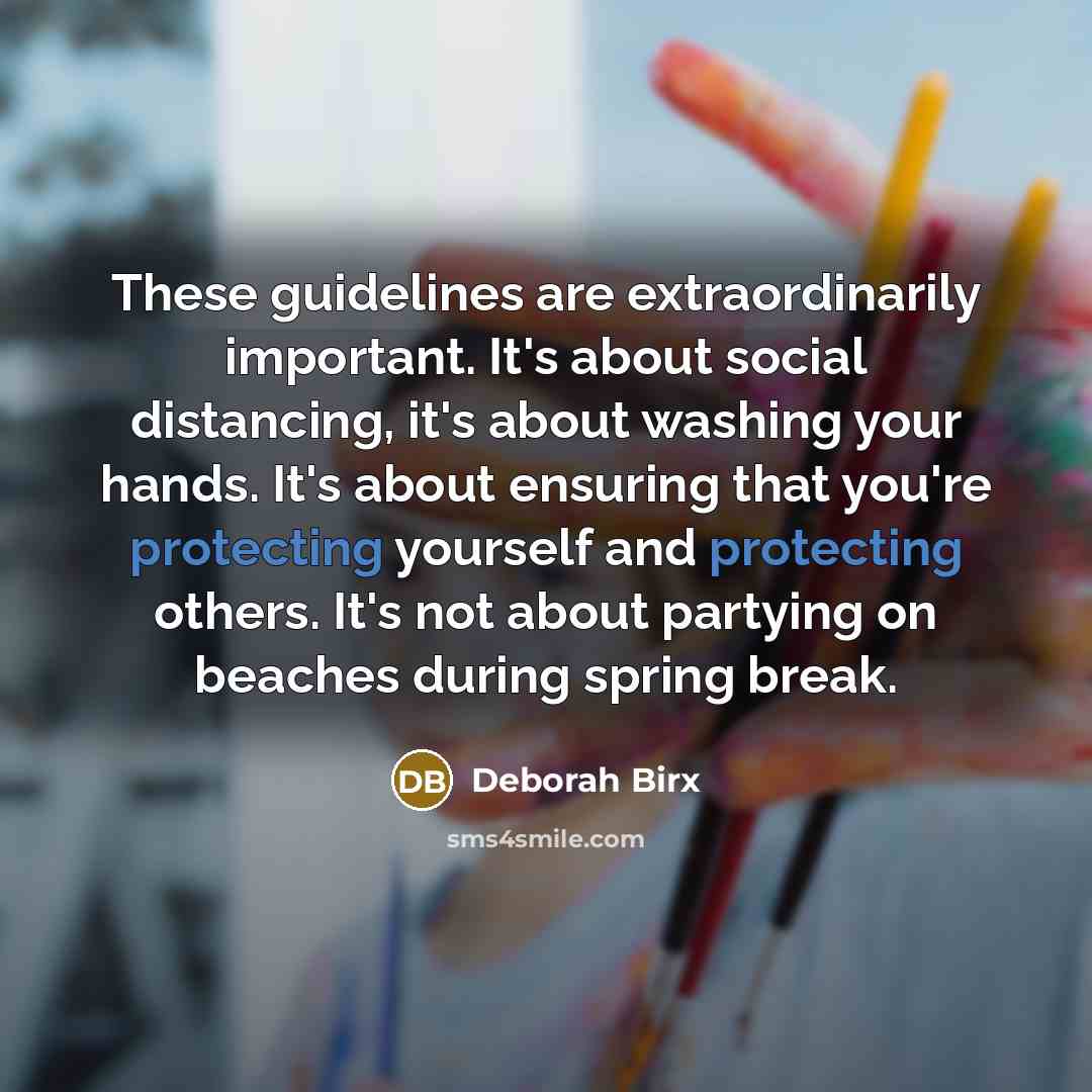“These guidelines are extraordinarily important. It's about social distancing, it's about washing your hands. It's about ensuring that you're protecting yourself and protecting others. It's not about partying on beaches during spring break.” quote by Deborah Birx
