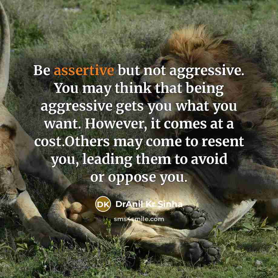 “Be assertive but not aggressive. You may think that being aggressive gets you what you want. However, it comes at a cost.Others may come to resent you, leading them to avoid or oppose you.” quote by DrAnil Kr Sinha