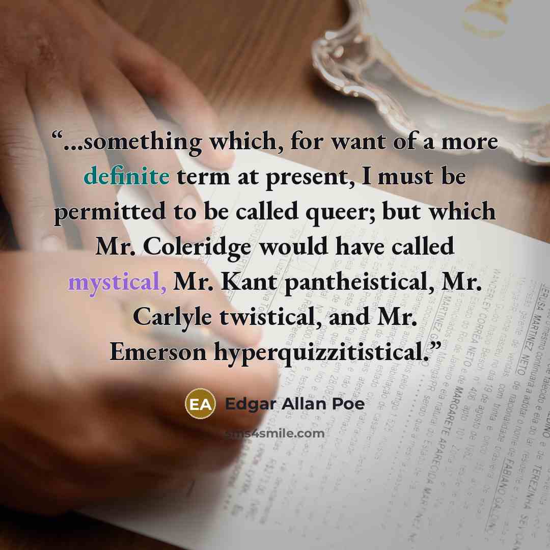 “...something which, for want of a more definite term at present, I must be permitted to be called queer; but which Mr. Coleridge would have called mystical, Mr. Kant pantheistical, Mr. Carlyle twistical, and Mr. Emerson hyperquizzitistical.” quote by Edgar Allan Poe