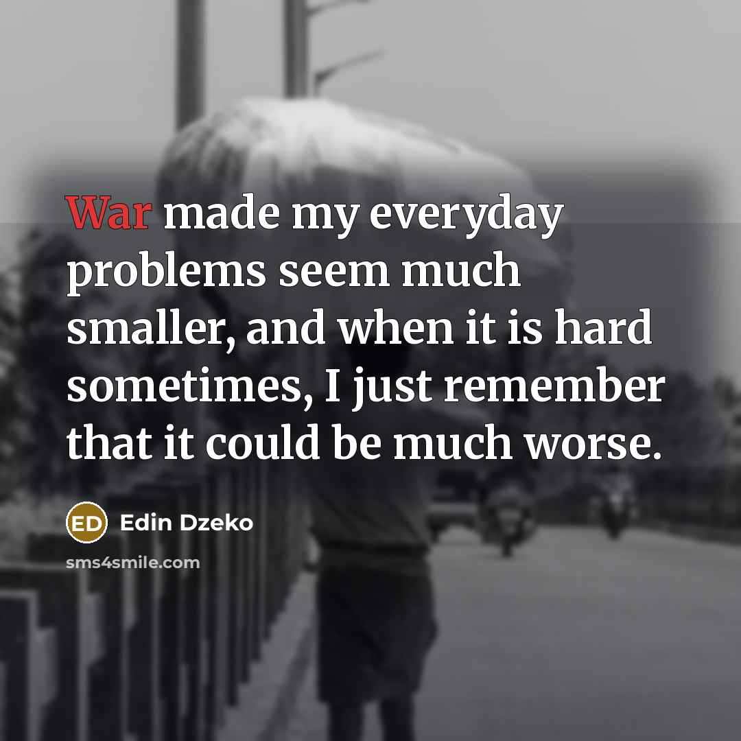 “War made my everyday problems seem much smaller, and when it is hard sometimes, I just remember that it could be much worse.” quote by Edin Dzeko