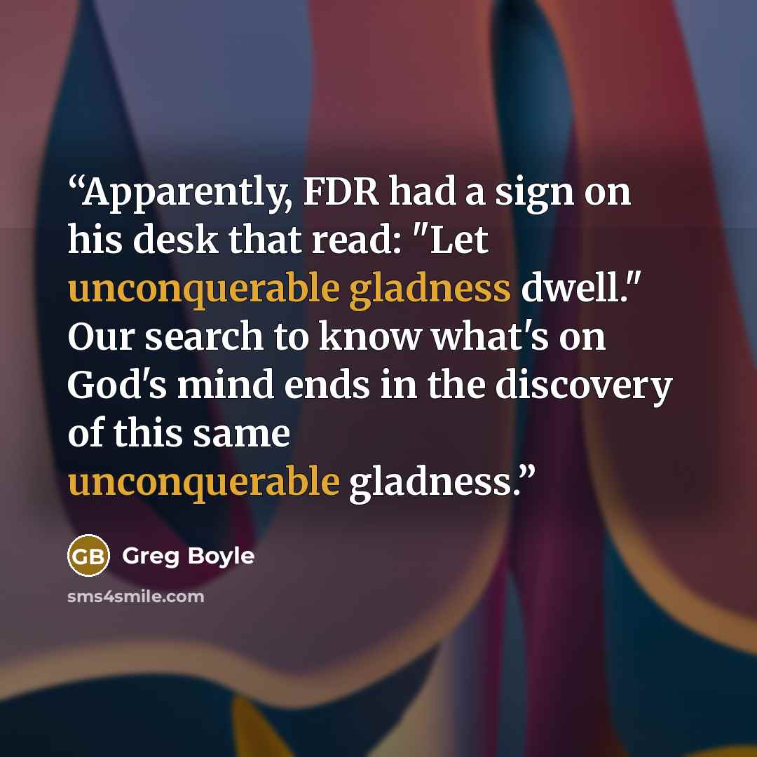 “Apparently, FDR had a sign on his desk that read: "Let unconquerable gladness dwell." Our search to know what's on God's mind ends in the discovery of this same unconquerable gladness.” quote by Greg Boyle