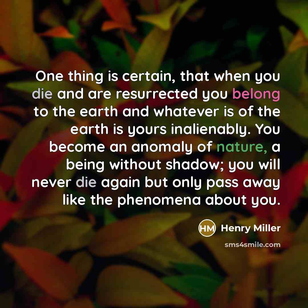 “One thing is certain, that when you die and are resurrected you belong to the earth and whatever is of the earth is yours inalienably. You become an anomaly of nature, a being without shadow; you will never die again but only pass away like the phenomena about you.” quote by Henry Miller