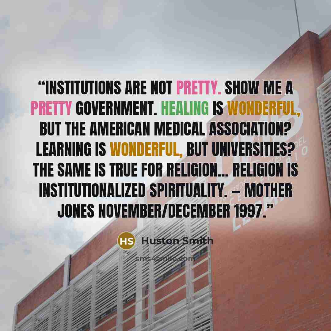 “Institutions are not pretty. Show me a pretty government. Healing is wonderful, but the American Medical Association? Learning is wonderful, but universities? The same is true for religion... religion is institutionalized spirituality. — Mother Jones November/December 1997.” quote by Huston Smith
