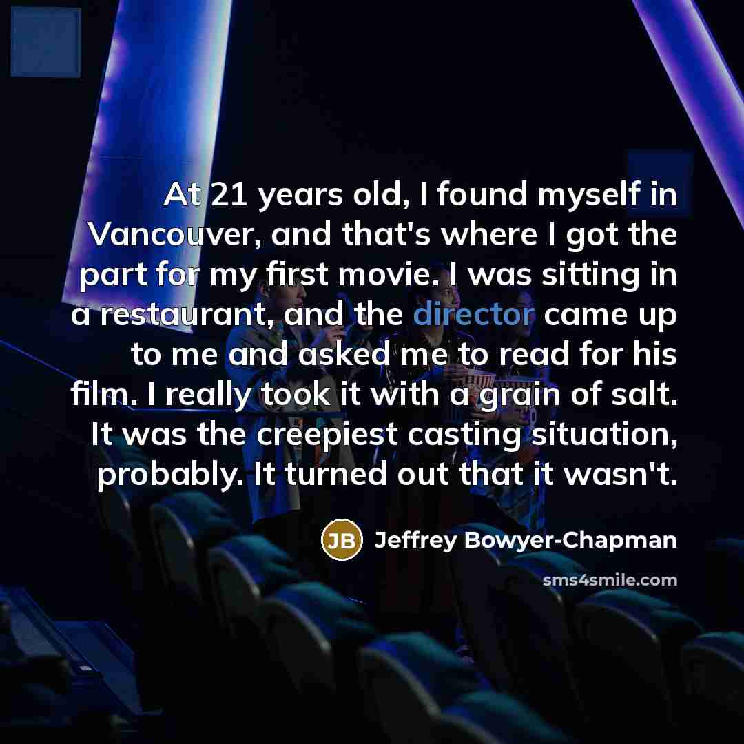 “At 21 years old, I found myself in Vancouver, and that's where I got the part for my first movie. I was sitting in a restaurant, and the director came up to me and asked me to read for his film. I really took it with a grain of salt. It was the creepiest casting situation, probably. It turned out…” quote by Jeffrey Bowyer-Chapman