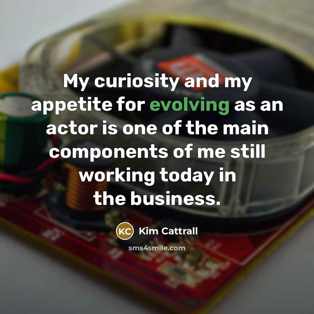 “My curiosity and my appetite for evolving as an actor is one of the main components of me still working today in the business.” quote by Kim Cattrall